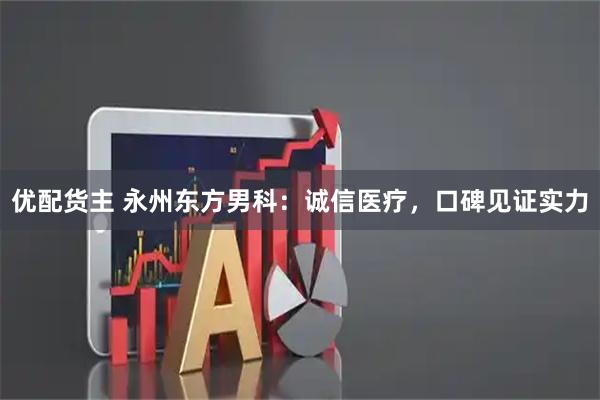 优配货主 永州东方男科：诚信医疗，口碑见证实力