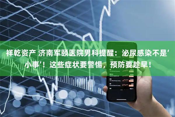 祥乾资产 济南军颐医院男科提醒：泌尿感染不是‘小事’！这些症状要警惕，预防要趁早！