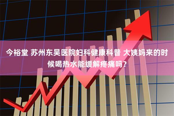 今裕堂 苏州东吴医院妇科健康科普 大姨妈来的时候喝热水能缓解疼痛吗？