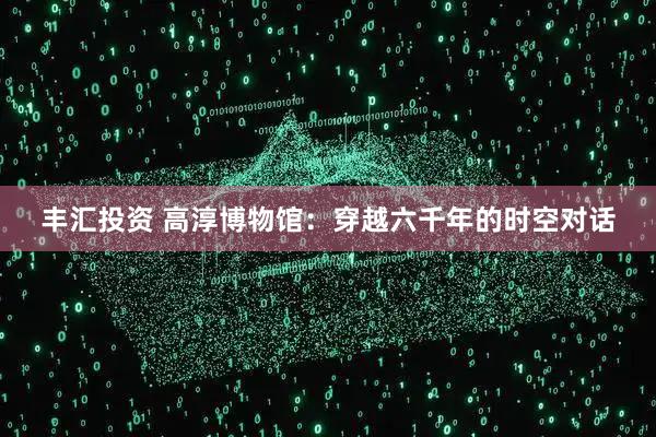 丰汇投资 高淳博物馆：穿越六千年的时空对话