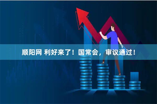 顺阳网 利好来了！国常会，审议通过！