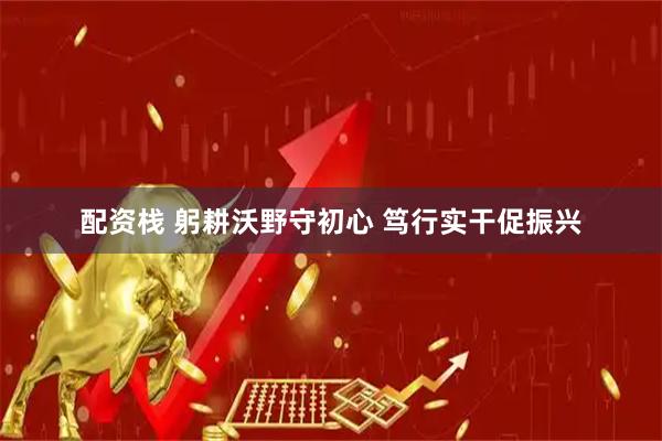 配资栈 躬耕沃野守初心 笃行实干促振兴
