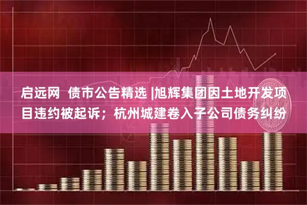 启远网  债市公告精选 |旭辉集团因土地开发项目违约被起诉；杭州城建卷入子公司债务纠纷