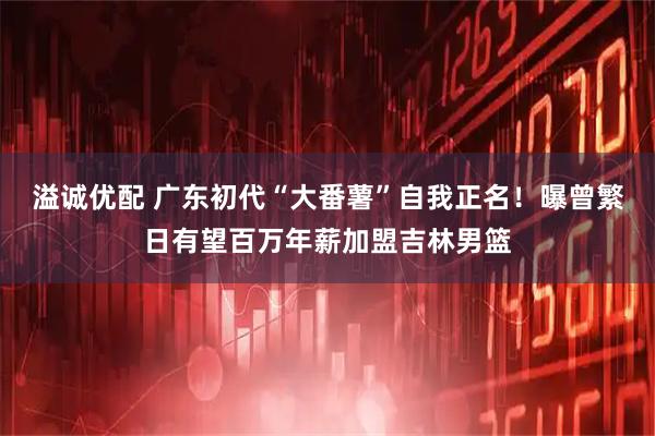 溢诚优配 广东初代“大番薯”自我正名！曝曾繁日有望百万年薪加盟吉林男篮