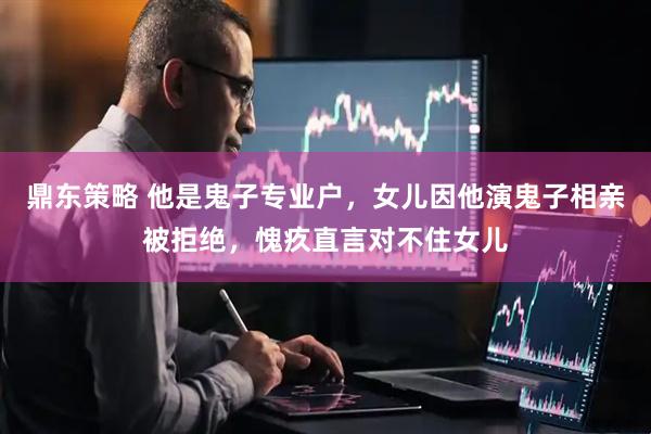 鼎东策略 他是鬼子专业户，女儿因他演鬼子相亲被拒绝，愧疚直言对不住女儿