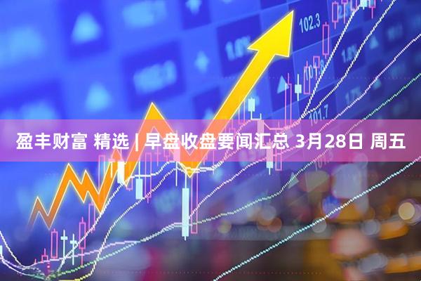 盈丰财富 精选 | 早盘收盘要闻汇总 3月28日 周五