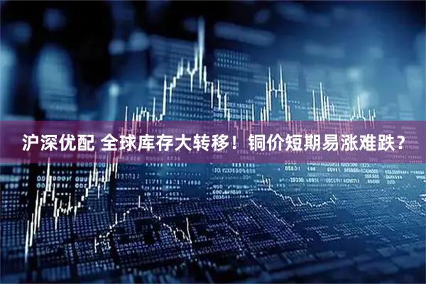 沪深优配 全球库存大转移！铜价短期易涨难跌？