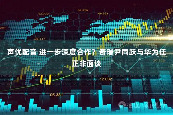 声优配音 进一步深度合作？奇瑞尹同跃与华为任正非面谈