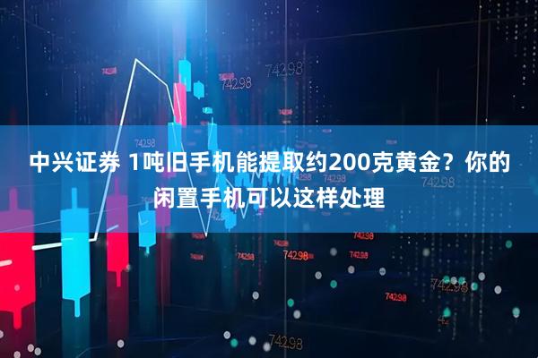 中兴证券 1吨旧手机能提取约200克黄金?你的闲置手机可以这样处理