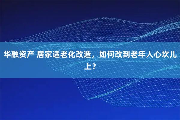 华融资产 居家适老化改造,如何改到老年人心坎儿上?
