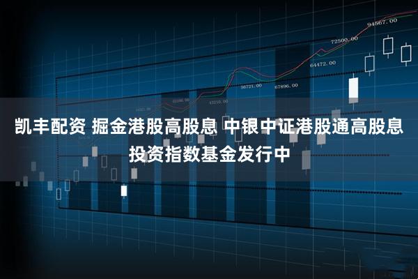 凯丰配资 掘金港股高股息 中银中证港股通高股息投资指数基金发行中