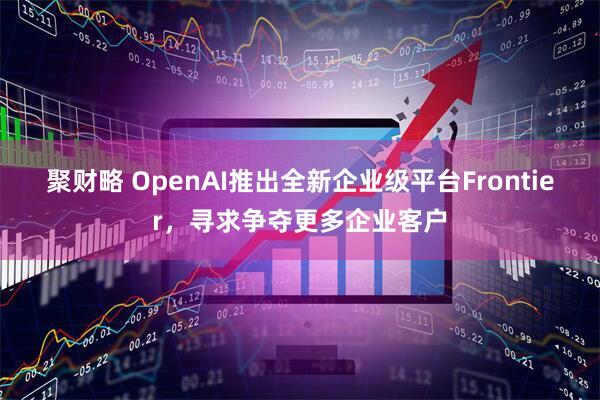 聚财略 OpenAI推出全新企业级平台Frontier，寻求争夺更多企业客户