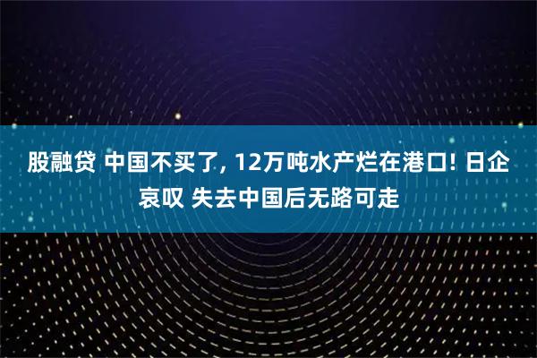 股融贷 中国不买了, 12万吨水产烂在港口! 日企哀叹 失去中国后无路可走