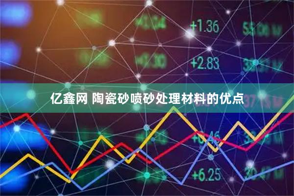 亿鑫网 陶瓷砂喷砂处理材料的优点