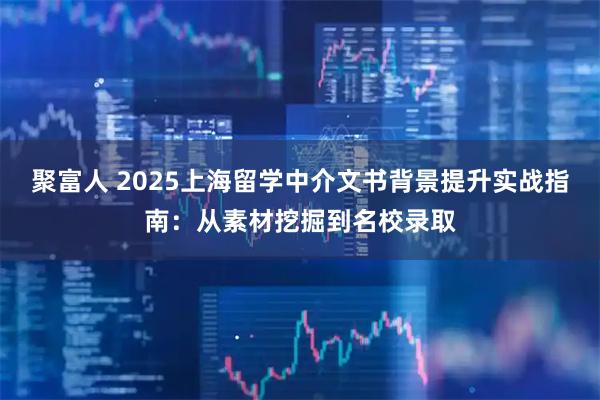 聚富人 2025上海留学中介文书背景提升实战指南：从素材挖掘到名校录取