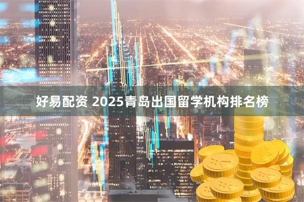 好易配资 2025青岛出国留学机构排名榜