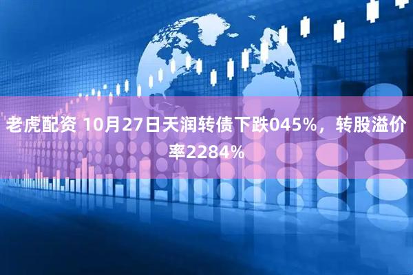 老虎配资 10月27日天润转债下跌045%,转股溢价率2284%