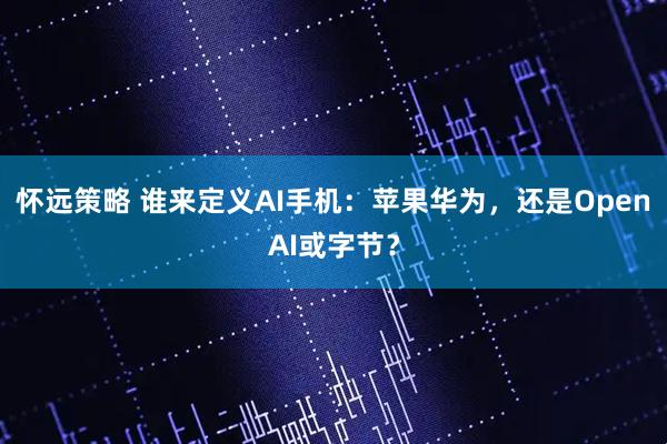怀远策略 谁来定义AI手机：苹果华为，还是OpenAI或字节？