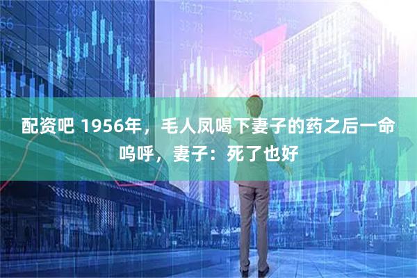 配资吧 1956年，毛人凤喝下妻子的药之后一命呜呼，妻子：死了也好