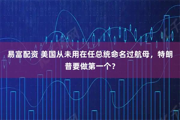 易富配资 美国从未用在任总统命名过航母，特朗普要做第一个？