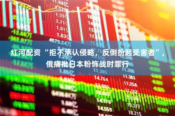 红河配资 “拒不承认侵略，反倒扮起受害者”，俄痛批日本粉饰战时罪行